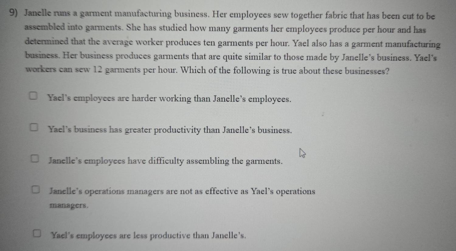 Janelle runs a garment manufacturing business. Her employees sew together fabric that has been cut to be
assembled into garments. She has studied how many garments her employees produce per hour and has
determined that the average worker produces ten garments per hour. Yael also has a garment manufacturing
business. Her business produces garments that are quite similar to those made by Janelle’s business. Yael’s
workers can sew 12 garments per hour. Which of the following is true about these businesses?
Yael's employees are harder working than Janelle’s employees.
Yael's business has greater productivity than Janelle’s business.
Janelle’s employees have difficulty assembling the garments.
Janelle’s operations managers are not as effective as Yael’s operations
managers.
Yael's employees are less productive than Janelle's.