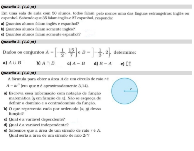 (1,0 pt) 
Em uma sala de aula com 50 alunos, todos falam pelo menos uma das línguas estrangeiras: inglês ou 
espanhol. Sabendo que 35 falam inglês e 27 espanhol, responda: 
a) Quantos alunos falam inglês e espanhol? 
b) Quantos alunos falam somente inglês? 
c) Quantos alunos falam somente espanhol? 
Questão 3. (1,0pt)
Dados os conjuntos A=[- 1/2 , 15/7 ] e B=]- 1/3 ,2. determine: 
a) A∪ B b] A∩ B c) A-B d) B-A e) C_A^(B
Questão 4. (1,0pt)
A fórmula para obter a área A de um círculo de raio ré
A=π r^2) (em que π é aproximadamente 3,14). 
a) Escreva essa informação com notação de função 
matemática (y em função de x). Não se esqueça de 
definir o domínio e o contradomínio da função. 
b) O que representa cada par ordenado (x,y) dessa 
função? 
c) Qualé a variável dependente? 
d) Qual é a variável independente? 
e) Sabemos que a área de um círculo de raío r é A. 
Qual seria a área de um círculo de raio 2r?