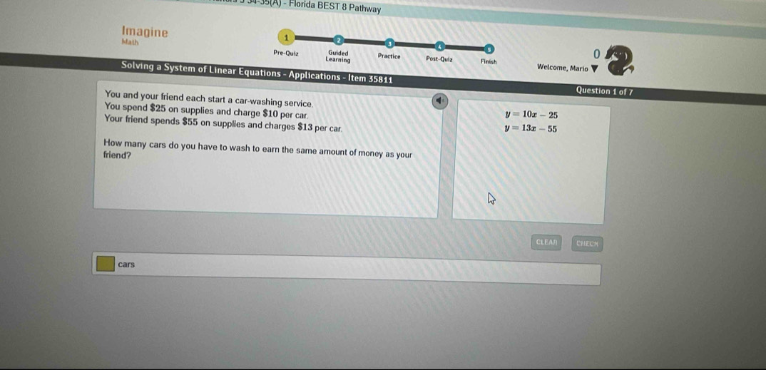 34-35(A) - Florida BEST 8 Pathway
Imagine 0
Math 
Welcome, Mario
Solving a System of Linear Eons - Applications - Item 35811 Question 1 of 7
You and your friend each start a car-washing service y=10x-25
You spend $25 on supplies and charge $10 per car
Your friend spends $55 on supplies and charges $13 per car
y=13x-55
How many cars do you have to wash to earn the same amount of money as your
friend?
CLEAN CHECK
cars