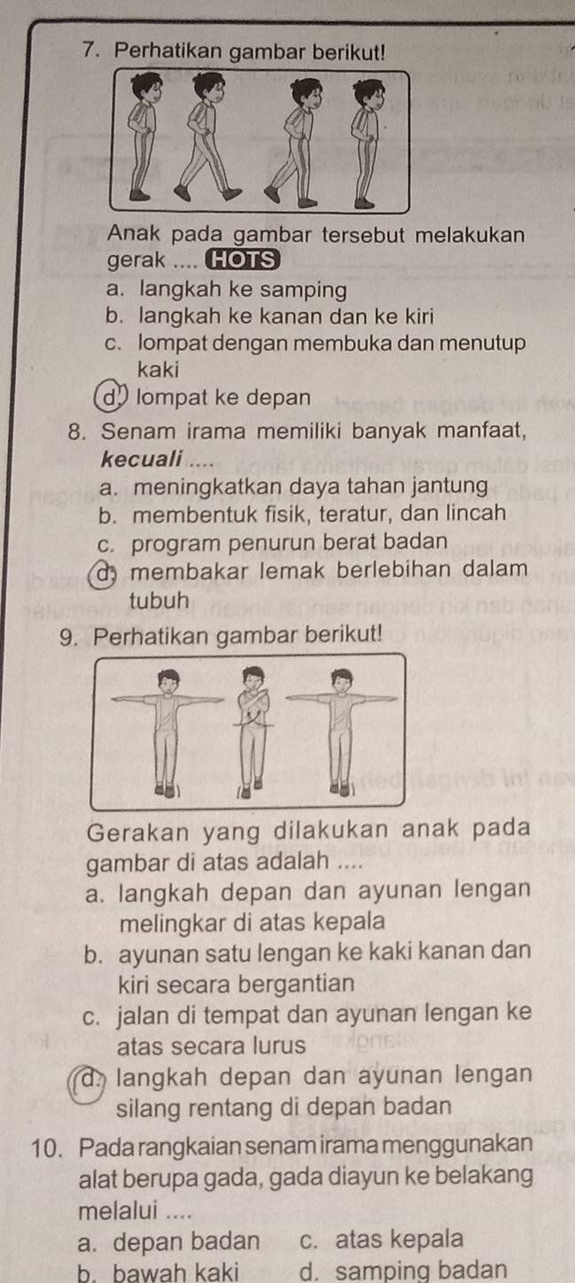 Perhatikan gambar berikut!
Anak pada gambar tersebut melakukan
gerak .... HOTS
a. langkah ke samping
b. langkah ke kanan dan ke kiri
c. lompat dengan membuka dan menutup
kaki
d lompat ke depan
8. Senam irama memiliki banyak manfaat,
kecuali ...
a. meningkatkan daya tahan jantung
b. membentuk fisik, teratur, dan lincah
c. program penurun berat badan
d, membakar lemak berlebihan dalam
tubuh
9. Perhatikan gambar berikut!
Gerakan yang dilakukan anak pada
gambar di atas adalah ....
a. langkah depan dan ayunan lengan
melingkar di atas kepala
b. ayunan satu lengan ke kaki kanan dan
kiri secara bergantian
c. jalan di tempat dan ayunan lengan ke
atas secara lurus
d langkah depan dan ayunan lengan
silang rentang di depan badan
10. Pada rangkaian senam irama menggunakan
alat berupa gada, gada diayun ke belakang
melalui ....
a. depan badan c. atas kepala
b. bawah kaki d. samping badan