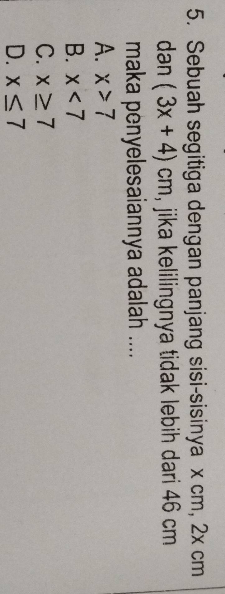 Sebuah segitiga dengan panjang sisi-sisinya x cm, 2x cm
dən (3x+4)cm , jika kelilingnya tidak lebih dari 46 cm
maka penyelesaiannya adalah ....
A. x>7
B. x<7</tex>
C. x≥ 7
D. x≤ 7