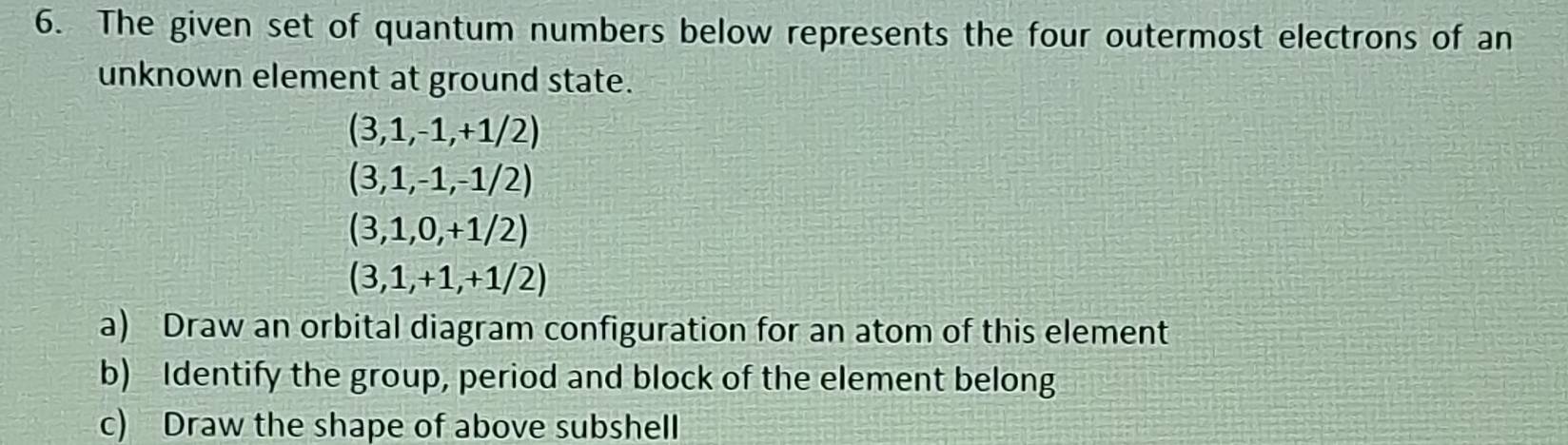 The given set of quantum numbers below represents the four outermost electrons of an 
unknown element at ground state.
(3,1,-1,+1/2)
(3,1,-1,-1/2)
(3,1,0,+1/2)
(3,1,+1,+1/2)
a) Draw an orbital diagram configuration for an atom of this element 
b) Identify the group, period and block of the element belong 
c) Draw the shape of above subshell