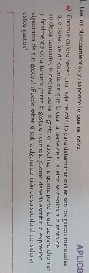 Lee los planteamientos y responde lo que se indica. APLICO 
a) Enrique quiere hacer una hoja de cálculo para determinar cuáles son los gastos mensuales 
que tiene. Se da cuenta de que la cuarta parte de su sueldo se destina a la renta de 
su departamento, la décima parte la gasta en gasolina, la quinta parte la utiliza para ahorrar 
y finalmente otra tercera parte la gasta en comida. ¿Cómo debería escribir la expresión 
algebraica de sus gastos? ¿Puede saber si sobra alguna porción de su sueldo al considerar 
estos gastos?