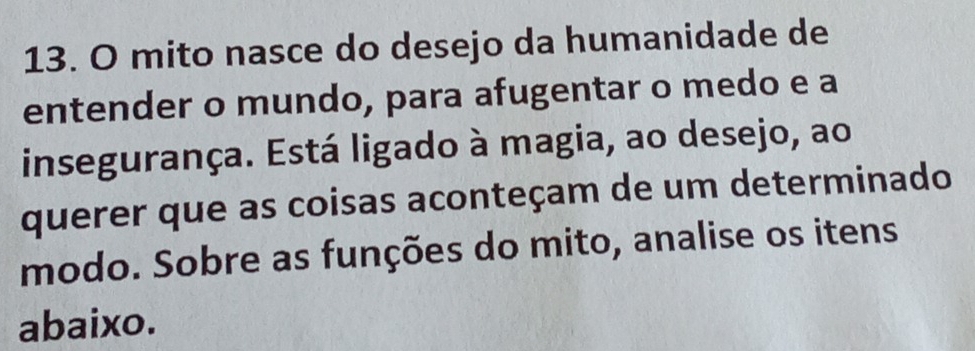 mito nasce do desejo da humanidade de 
entender o mundo, para afugentar o medo e a 
insegurança. Está ligado à magia, ao desejo, ao 
querer que as coisas aconteçam de um determinado 
modo. Sobre as funções do mito, analise os itens 
abaixo.