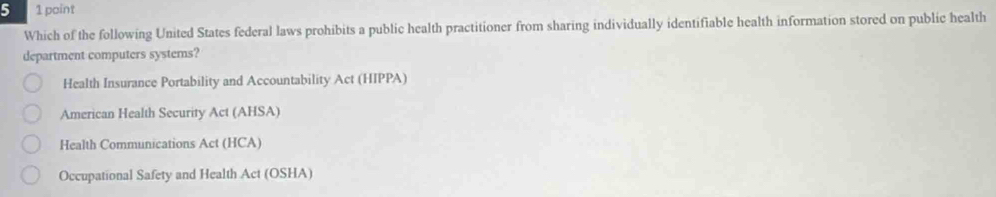 5 1 point
Which of the following United States federal laws prohibits a public health practitioner from sharing individually identifiable health information stored on public health
department computers systems?
Health Insurance Portability and Accountability Act (HIPPA)
American Health Security Act (AHSA)
Health Communications Act (HCA)
Occupational Safety and Health Act (OSHA)