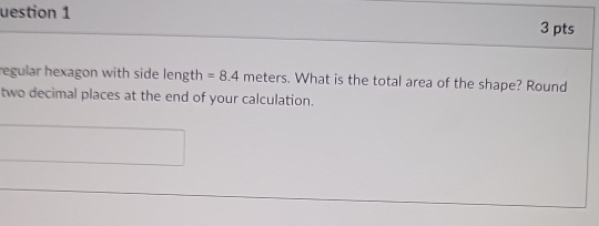 uestion 1 3 pts 
regular hexagon with side length =8.4 meters. What is the total area of the shape? Round 
two decimal places at the end of your calculation. 
_ 