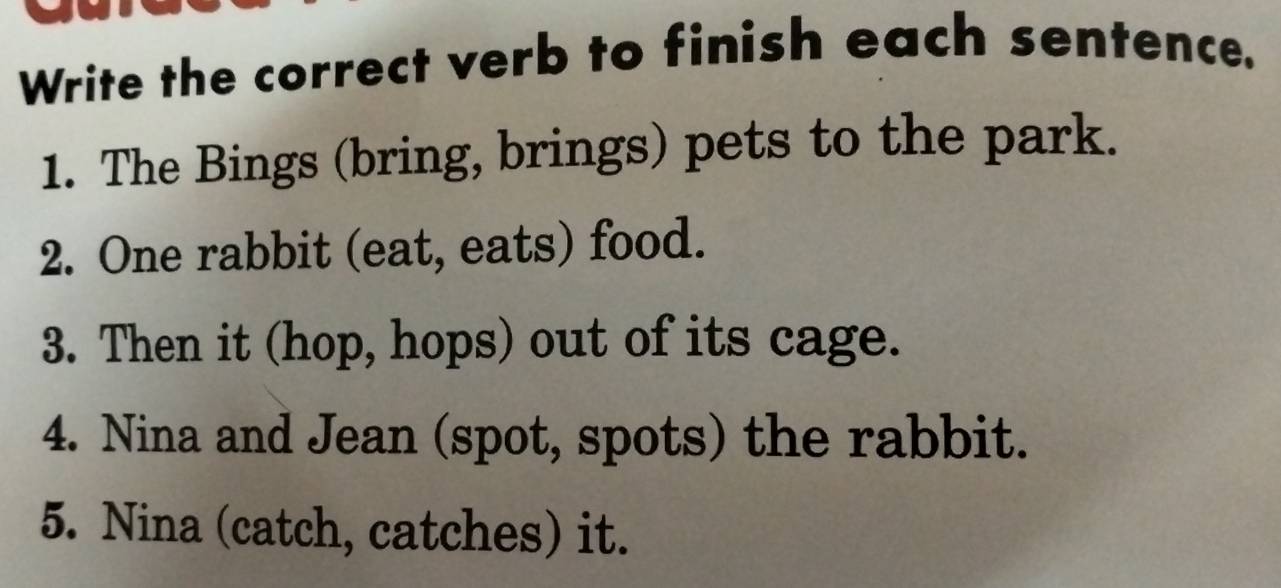 Write the correct verb to finish each sentence. 
1. The Bings (bring, brings) pets to the park. 
2. One rabbit (eat, eats) food. 
3. Then it (hop, hops) out of its cage. 
4. Nina and Jean (spot, spots) the rabbit. 
5. Nina (catch, catches) it.