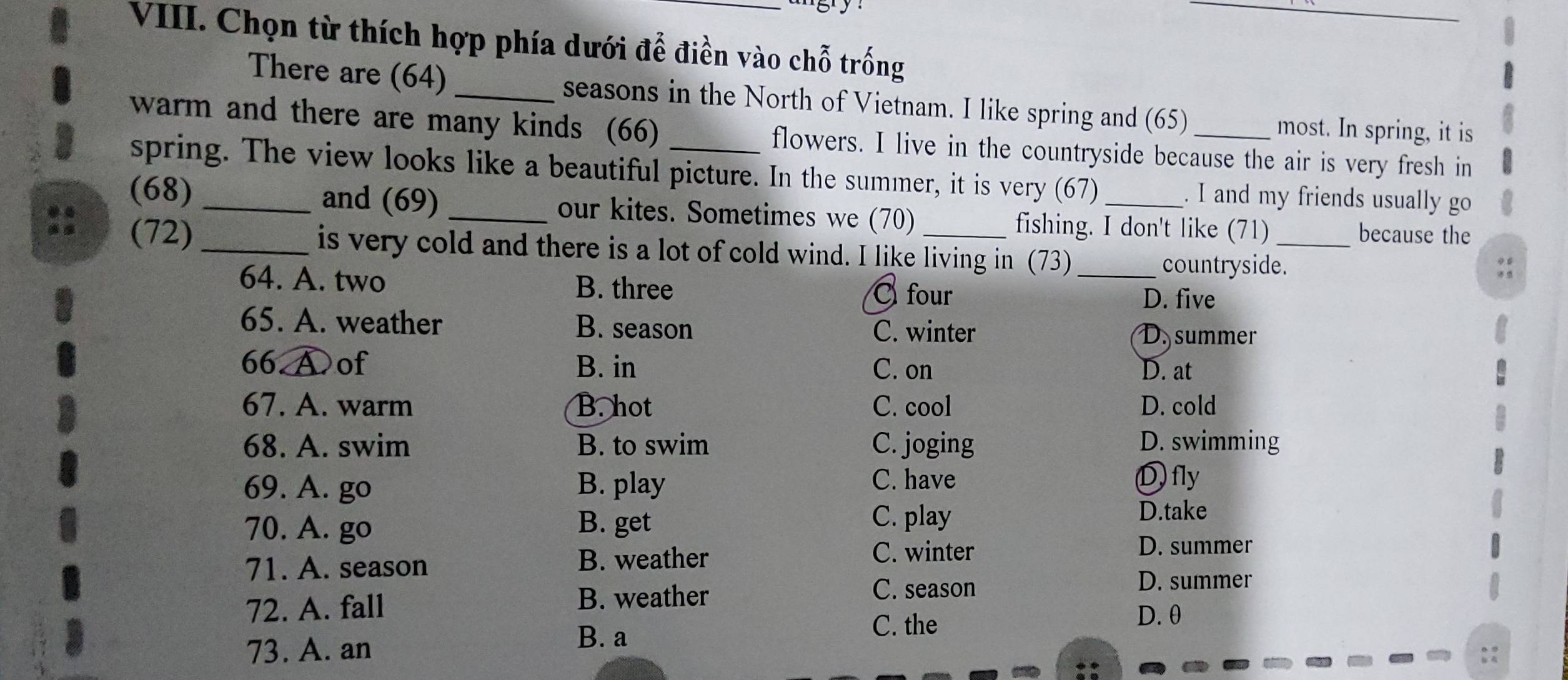 Chọn từ thích hợp phía dưới để điền vào chỗ trống
There are (64) _seasons in the North of Vietnam. I like spring and (65)
most. In spring, it is
warm and there are many kinds (66) _flowers. I live in the countryside because the air is very fresh in
spring. The view looks like a beautiful picture. In the summer, it is very (67) . I and my friends usually go
(68) _and (69) _our kites. Sometimes we (70) _fishing. I don't like (71) _because the
(72) _is very cold and there is a lot of cold wind. I like living in (73)_
countryside.
64. A. two B. three
Cfour D. five
65. A. weather B. season C. winter D. summer
66 A of B. in C. on D. at
67. A. warm B. hot C. cool D. cold
68. A. swim B. to swim C. joging D. swimming
69. A. go B. play C. have
Dfly
70. A. go B. get
C. play D.take
71. A. season B. weather
C. winter D. summer
B. weather
C. season D. summer
72. A. fall D. θ
C. the
73. A. an
B. a