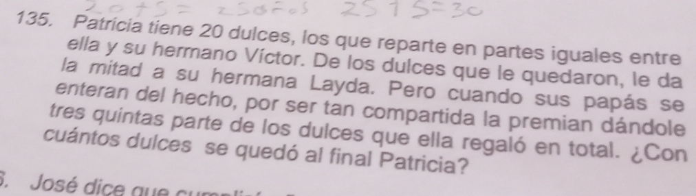 Patricia tiene 20 dulces, los que reparte en partes iguales entre 
ella y su hermano Víctor. De los dulces que le quedaron, le da 
la mitad a su hermana Layda. Pero cuando sus papás se 
enteran del hecho, por ser tan compartida la premian dándole 
tres quintas parte de los dulces que ella regaló en total. ¿Con 
cuántos dulces se quedó al final Patricia? 
3. José dice que cur