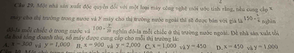 Một nhà sản xuất độc quyền đối với một loại máy công nghệ mới ước tính rằng, nều cung cấp X
máy cho thị trường trong nước và Y máy cho thị trường nước ngoài thì sẽ được bán với giá là 150- x/6  nghìn
đô-la mỗi chiếc ở trong nước và 100- y/20  nghìn đô-la mỗi chiếc ở thị trường nước ngoài. Để nhà sản xuất tối
đa hoả tổng đoanh thu, số máy được cung cấp cho mỗi thị trường là:
A. x=300 và y=1,000 B. x=900 và y=2,000 C. x=1,000 và y=450 D. x=450 và y=1,000
Câu 30 Mâ