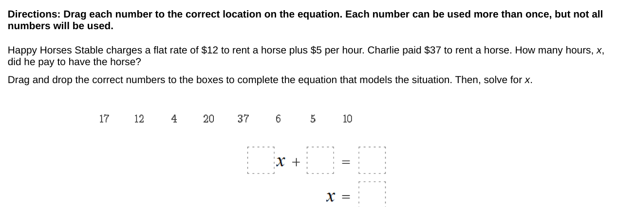 Directions: Drag each number to the correct location on the equation. Each number can be used more than once, but not all 
numbers will be used. 
Happy Horses Stable charges a flat rate of $12 to rent a horse plus $5 per hour. Charlie paid $37 to rent a horse. How many hours, x, 
did he pay to have the horse? 
Drag and drop the correct numbers to the boxes to complete the equation that models the situation. Then, solve for x.
17 12 4 20 37 6 5 10
□ x+□ =□
x=□