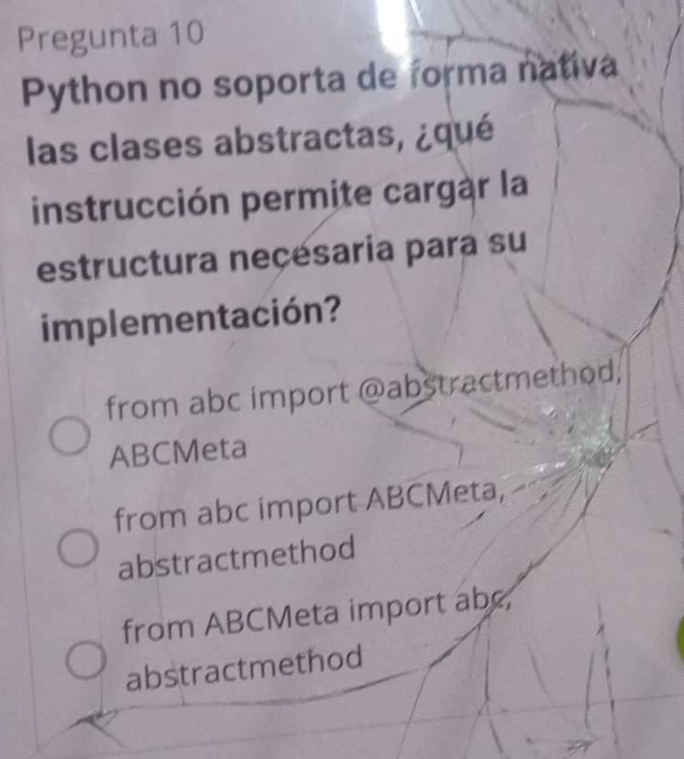 Pregunta 10
Python no soporta de forma nativa
las clases abstractas, ¿qué
instrucción permite cargàr la
estructura neçésaria para su
implementación?
from abc import @abstractmethod,
ABCMeta
from abc import ABCMeta,
abstractmethod
from ABCMeta import abc,
abstractmethod