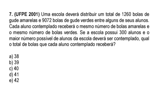 (UFPE 2001) Uma escola deverá distribuir um total de 1260 bolas de
gude amarelas e 9072 bolas de gude verdes entre alguns de seus alunos.
Cada aluno contemplado receberá o mesmo número de bolas amarelas e
o mesmo número de bolas verdes. Se a escola possui 300 alunos e o
maior número possível de alunos da escola deverá ser contemplado, qual
o total de bolas que cada aluno contemplado receberá?
a) 38
b) 39
c) 40
d) 41
e) 42