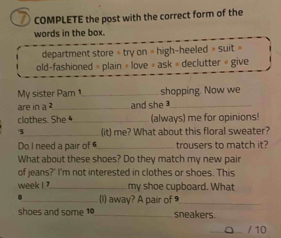 COMPLETE the post with the correct form of the 
words in the box. 
department store » try on # high-heeled » suit » 
old-fashioned » plain • love # ask » declutter « give 
My sister Pam 1_ shopping. Now we 
are in a _and she ³_ 
clothes. She _(always) me for opinions! 
'5_ (it) me? What about this floral sweater? 
Do I need a pair of 6 _ trousers to match it? 
What about these shoes? Do they match my new pair 
of jeans?' I’m not interested in clothes or shoes. This 
week I _my shoe cupboard. What 
8 
_(1) away? A pair of 9 _ 
shoes and some 10 _ sneakers. 
/ 10