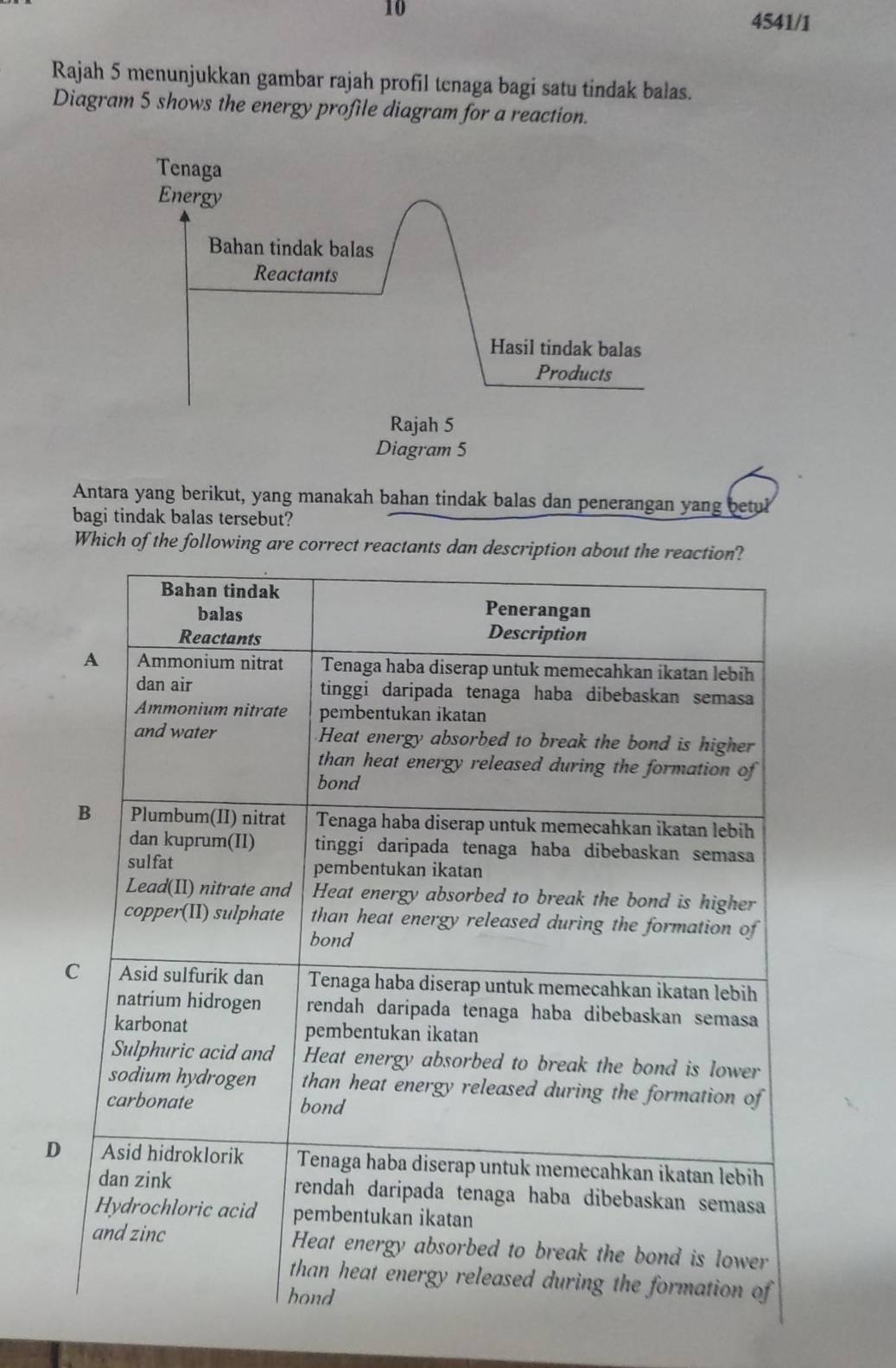 10 
4541/1 
Rajah 5 menunjukkan gambar rajah profil tenaga bagi satu tindak balas. 
Diagram 5 shows the energy profile diagram for a reaction. 
Antara yang berikut, yang manakah bahan tindak balas dan penerangan yang betul 
bagi tindak balas tersebut? 
Which of the following are correct reactan