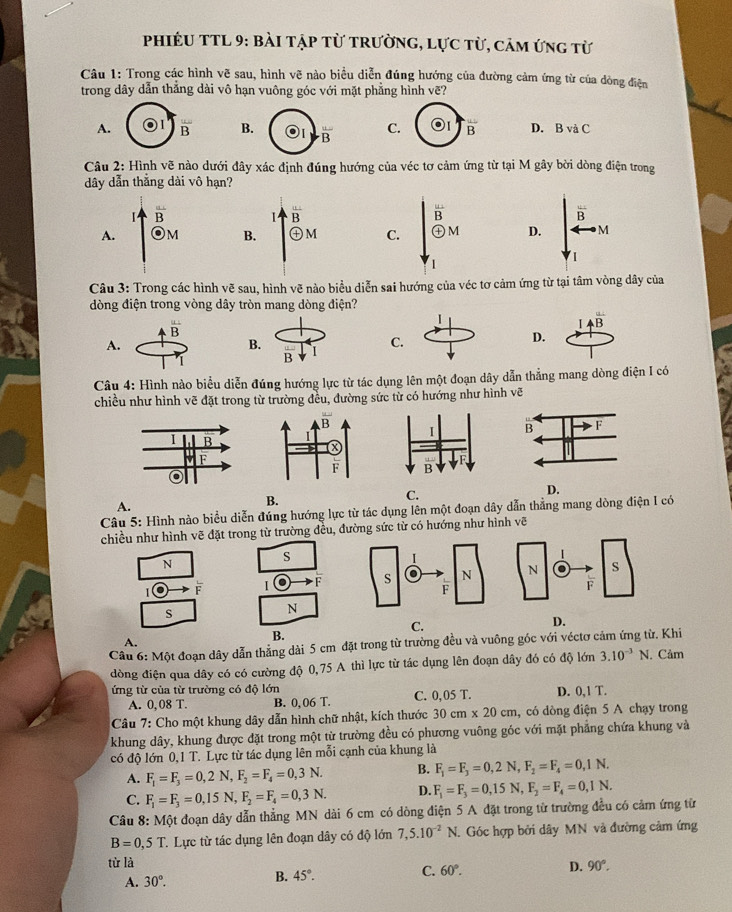 PhiÉU TTL 9: bài tập từ trường, lực từ, cảm ứng từ
Câu 1: Trong các hình vẽ sau, hình vẽ nào biểu diễn đúng hướng của đường cảm ứng từ của dòng điện
trong dây dẫn thẳng dài vô hạn vuông góc với mặt phẳng hình vẽ?
A. overline B B. overline B C. overline B D. B và C
Câu 2: Hình vẽ nào dưới đây xác định đúng hướng của véc tơ cảm ứng từ tại M gây bời dòng điện trong
dây dẫn thẳng dài vô hạn?
overline B overline B
A. odot M D. M
Câu 3: Trong các hình vẽ sau, hình vẽ nào biểu diễn sai hướng của véc tơ cảm ứng từ tại tâm vòng dây của
dòng điện trong vòng dây tròn mang dòng điện?
overline B
Aoverline B
A.
D.
Câu 4: Hình nào biểu diễn đúng hướng lực từ tác dụng lên một đoạn dây dẫn thẳng mang dòng điện I có
chiều như hình vẽ đặt trong từ trường đều, đường sức từ có hướng như hình vẽ
D.
A.
B.
C.
Câu 5: Hình nào biểu diễn đúng hướng lực từ tác dụng lên một đoạn dây dẫn thẳng mang dòng điện I có
chiều như hình vẽ đặt trong từ trường đều, đường sức từ có hướng như hình vẽ
N
s
F I F
s
N
C.
D.
A.
B.
Câu 6: Một đoạn dây dẫn thẳng dài 5 cm đặt trong từ trường đều và vuông góc với véctơ cảm ứng từ. Khi
dòng điện qua dây có có cường độ 0,75 A thì lực từ tác dụng lên đoạn dây đó có độ lớn 3.10^(-3)N. Cảm
ứng từ của từ trường có độ lớn
A. 0,08 T B. 0,06 T. C. 0,05 T. D. 0,1 T.
Câu 7: Cho một khung dây dẫn hình chữ nhật, kích thước 30cm* 20cm ,  có dòng điện 5 A chạy trong
khung dây, khung được đặt trong một từ trường đều có phương vuông góc với mặt phẳng chứa khung và
có độ lớn 0,1 T. Lực từ tác dụng lên mỗi cạnh của khung là
A. F_1=F_3=0,2N,F_2=F_4=0,3N. B. F_1=F_3=0,2N,F_2=F_4=0,1N.
C. F_1=F_3=0,15N,F_2=F_4=0,3N. D. F_1=F_3=0,15N,F_2=F_4=0,1N.
Câu 8: Một đoạn dây dẫn thẳng MN dài 6 cm có dòng điện 5 A đặt trong từ trường đều có cảm ứng từ
B=0,5T. Lực từ tác dụng lên đoạn dây có độ lớn 7,5.10^(-2)N. Góc hợp bởi dây MN và đường cảm ứng
từ là 90°.
D.
A. 30°.
B. 45°.
C. 60°.