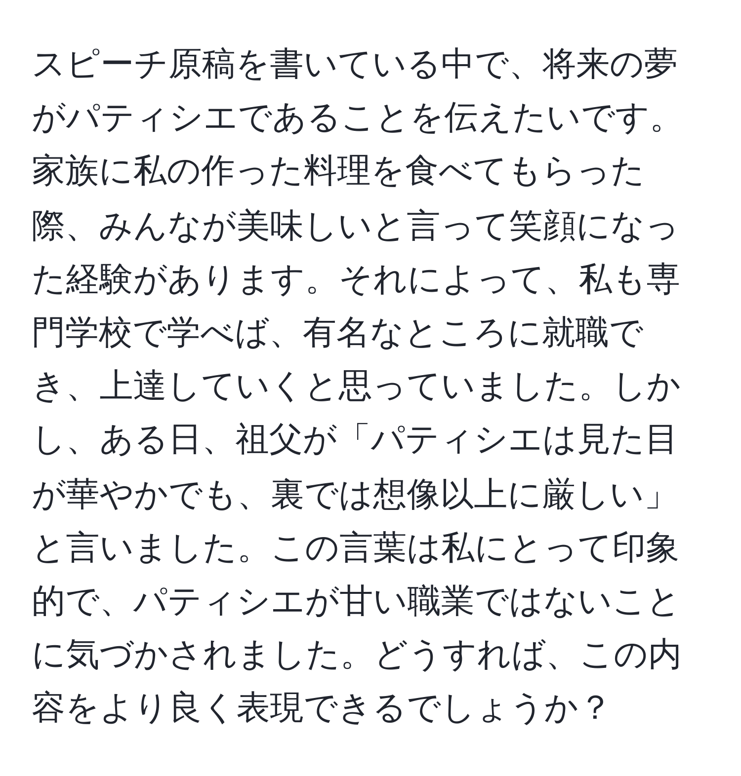 スピーチ原稿を書いている中で、将来の夢がパティシエであることを伝えたいです。家族に私の作った料理を食べてもらった際、みんなが美味しいと言って笑顔になった経験があります。それによって、私も専門学校で学べば、有名なところに就職でき、上達していくと思っていました。しかし、ある日、祖父が「パティシエは見た目が華やかでも、裏では想像以上に厳しい」と言いました。この言葉は私にとって印象的で、パティシエが甘い職業ではないことに気づかされました。どうすれば、この内容をより良く表現できるでしょうか？