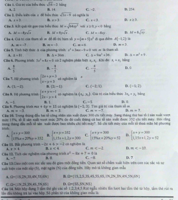 Giá trị của biểu thức sqrt(16)-2 bảng
A. 2. B. 14. C. -2 . D. 254
Câu 2. Điều kiện của x để biểu thức sqrt(3x-9) có nghĩa là
A. x=3. B. x>3. C. x<3. D. x≥ 3.
Câu 3. Kết quả rút gọn của biểu thức M=sqrt(64xy^2) với x≥ 0,y<0</tex> bàng
A. M=-8ysqrt(x) B. M=8ysqrt(x). C. M=-8xy D. M=8sqrt(xy).
Cầu 4. Giá trị của tham số m để đổ thị hàm số y=(m+5)x^2 đi qua điểm A(-1,2) la
A. m=-7. B. m=-3. C. m=6. D. m=3.
Cầu 5. Tính biệt thức Δ của phương trình x^2+3mx-9=0 với m là tham số
A. △ =81. B. △ =36m. C. Delta =9m^2+36. D. Delta =m^2+9.
Câu 6. Phương trình: 5x^2+8x=0 có 2 nghiệm phân biệt x_1,x_2 Khi đó x_1+x_2 bāng
A.  8/5 . B. - 8/5 . C. - 4/5 . D. 0
Cầu 7, Hệ phương trình beginarrayl 2x+y=3 x-y=3endarray. có nghiệm là B
A. (1;-2) B. (2;-1) C. (-2;1) D. (-1;2).
Câu 8. Hệ phương trình beginarrayl x+y=-1 2x-y=4endarray. cò nghiệm là (x_0;y_0). Giá trị của biểu thức 3x_0+y_0 bǎng
A, −1. B. 1. C. -5 D. 0
Câu 9. Phương trình mx+6y=15 có nghiệm là (-1;3). Tìm giả trị của tham số m.
A. m=-3 B. m=3. C. m=-7. D. m=7.
Cầu 10, Trong tháng đầu hai tổ công nhân săn xuất được 300 chi tiết máy. Sang tháng thứ hai tổ I sản xuất vượt
mức 15%, tổ II sản xuất vượt mức 20% đo đó cuối tháng cả hai tổ sản xuất được 352 chi tiết máy. Hỏi răng
trong tháng đầu mỗi tổ sản xuất được bao nhiêu chi tiết máy?. Số chi tiết máy của mỗi tỏ thoá mãn hệ phương
trình
A. beginarrayl x+y=300 15% x+20% y=352endarray. B. beginarrayl x+y=352 1,15x+1,2y=300endarray. C. beginarrayl x+y=300 15% x+20% y=52endarray. D. beginarrayl x+y=300 1,15x+1,2y=52endarray.
Cầu II. Bắt phương trình -2x+6>-2 có nghiệm là:
A. x>4 B. x<4. C. m D. m
Câu 12, Tích các nghiệm của phương trình x^2-8x+7=0la
A. −7 B. 8. C. -8. D. 7
Cầu 13,Gieo một con súc sắc sau đó gieo một đồng tiền. Quan sát số chẩm xuất hiện trên con súc sắc và sự
xuất hiện của mặt sắp (S), mặt ngừa (N) của đồng tiền. Hãy mô tả không gian mẫu
A. Omega = 1S,2N,3S,4N,5S,6N B. Omega = IS,2,S,3S,4S,5S,6S,IN,2N,3N,4N,5N,6N
C. Omega = IN,2S,3N,4S,5N,6S D. Omega =(SS,SN,NS)
Câu 14. Một hộp đựng 5 tầm thẻ ghi các số 1:2,3,4:5. Rút ngẫu nhiên lần lượt hai tầm thẻ từ hộp, tầm thẻ rút ra
lần đầu không trà lại vào hộp. Số phần tử của không gian mẫu lá: