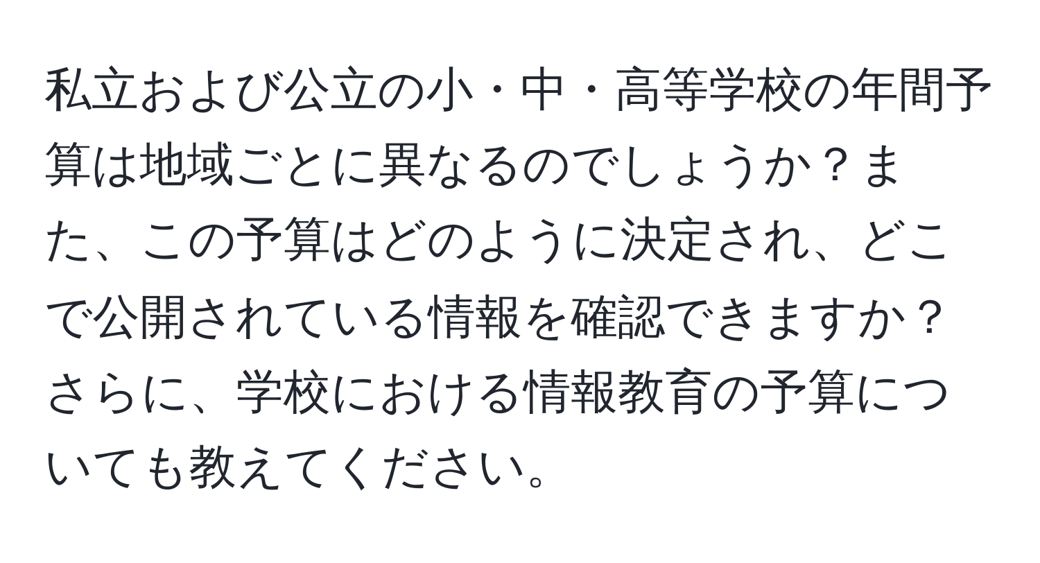 私立および公立の小・中・高等学校の年間予算は地域ごとに異なるのでしょうか？また、この予算はどのように決定され、どこで公開されている情報を確認できますか？さらに、学校における情報教育の予算についても教えてください。