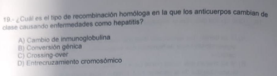 19.- ¿Cuál es el tipo de recombinación homóloga en la que los anticuerpos cambian de
clase causando enfermedades como hepatitis?
A) Cambio de inmunoglobulina
B) Conversión génica
C) Crossing-over
D) Entrecruzamiento cromosómico