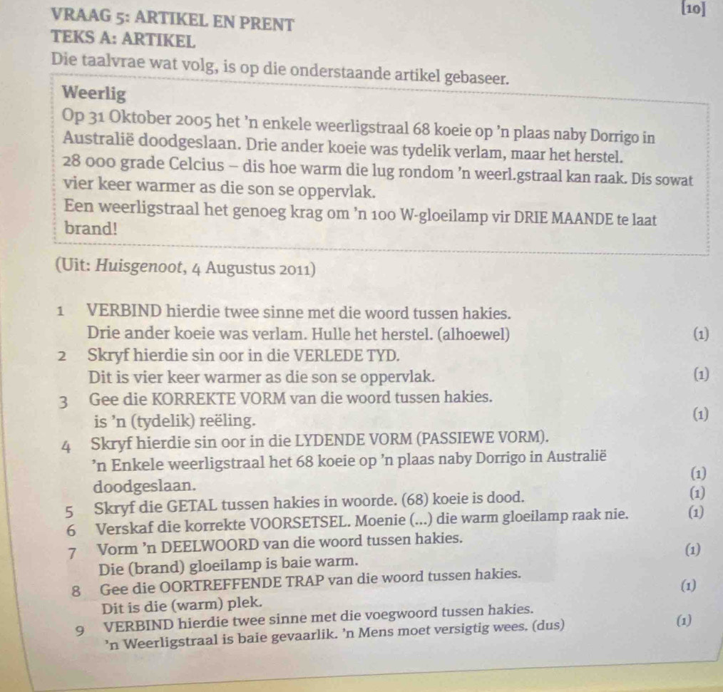 [10]
VRAAG 5: ARTIKEL EN PRENT
TEKS A: ARTIKEL
Die taalvrae wat volg, is op die onderstaande artikel gebaseer.
Weerlig
Op 31 Oktober 2005 het ’n enkele weerligstraal 68 koeie op ’n plaas naby Dorrigo in
Australië doodgeslaan. Drie ander koeie was tydelik verlam, maar het herstel.
28 000 grade Celcius - dis hoe warm die lug rondom ’n weerl.gstraal kan raak. Dis sowat
vier keer warmer as die son se oppervlak.
Een weerligstraal het genoeg krag om ’n 100 W-gloeilamp vir DRIE MAANDE te laat
brand!
(Uit: Huisgenoot, 4 Augustus 2011)
1 VERBIND hierdie twee sinne met die woord tussen hakies.
Drie ander koeie was verlam. Hulle het herstel. (alhoewel) (1)
2 Skryf hierdie sin oor in die VERLEDE TYD.
Dit is vier keer warmer as die son se oppervlak. (1)
3 Gee die KORREKTE VORM van die woord tussen hakies.
is 'n (tydelik) reëling.
(1)
4 Skryf hierdie sin oor in die LYDENDE VORM (PASSIEWE VORM).
’n Enkele weerligstraal het 68 koeie op ’n plaas naby Dorrigo in Australië
(1)
doodgeslaan. (1)
5 Skryf die GETAL tussen hakies in woorde. (68) koeie is dood.
6 Verskaf die korrekte VOORSETSEL. Moenie (...) die warm gloeilamp raak nie. (1)
7 Vorm ’n DEELWOORD van die woord tussen hakies. (1)
Die (brand) gloeilamp is baie warm.
8 Gee die OORTREFFENDE TRAP van die woord tussen hakies. (1)
Dit is die (warm) plek.
9 VERBIND hierdie twee sinne met die voegwoord tussen hakies.
’n Weerligstraal is baie gevaarlik. ’n Mens moet versigtig wees. (dus)
(1)