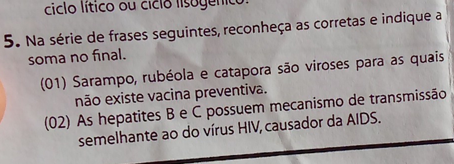 ciclo lítico ou ciclo lisogenico: 
5. Na série de frases seguintes, reconheça as corretas e indique a 
soma no final. 
(01) Sarampo, rubéola e catapora são viroses para as quais 
não existe vacina preventiva. 
(02) As hepatites B e C possuem mecanismo de transmissão 
semelhante ao do vírus HIV, causador da AIDS.