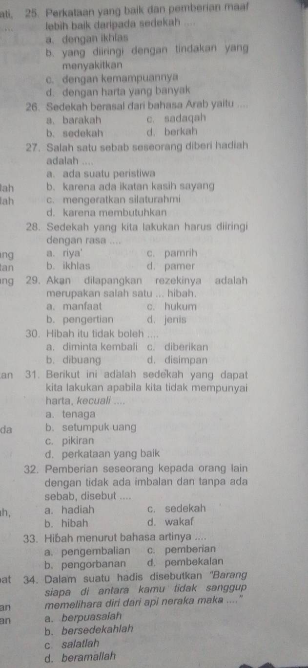 ati, 25. Perkataan yang baik dan pemberian maaf
lebih baik daripada sedekah ....
a. dengan ikhlas
b. yang diiringi dengan tindakan yang
menyakitkan
c. dengan kemampuannya
d. dengan harta yang banyak
26. Sedekah berasal dari bahasa Arab yaitu ....
a、barakah c. sadaqah
b. sedekah d. berkah
27. Salah satu sebab seseorang diberi hadiah
adalah .., .
a. ada suatu peristiwa
lah b. karena ada ikatan kasih sayang
lah c. mengeratkan silaturahmi
d. karena membutuhkan
28. Sedekah yang kita lakukan harus diiringi
dengan rasa ....
ng a. riya' c. pamrih
tan b. ikhlas d. pamer
ng 29. Akan dilapangkan rezekinya adalah
merupakan salah satu ... hibah.
a. manfaat c. hukum
b. pengertian d. jenis
30. Hibah itu tidak boleh ....
a. diminta kembali c. diberikan
b. dibuang d. disimpan
an 31. Berikut ini adalah sedekah yang dapat
kita lakukan apabila kita tidak mempunyai
harta, kecuali ....
a. tenaga
da b. setumpuk uang
c. pikiran
d. perkataan yang baik
32. Pemberian seseorang kepada orang lain
dengan tidak ada imbalan dan tanpa ada
sebab, disebut ....
h, a. hadiah c. sedekah
b. hibah d. wakaf
33. Hibah menurut bahasa artinya ....
a. pengembalian c. pemberian
b. pengorbanan d. pembekalan
at 34. Dalam suatu hadis disebutkan “Baran
siapa di antara kamu tidak sanggup
an memelihara diri dari api neraka maka ...."
an a. berpuasalah
b. bersedekahlah
c salatlah
d. beramallah