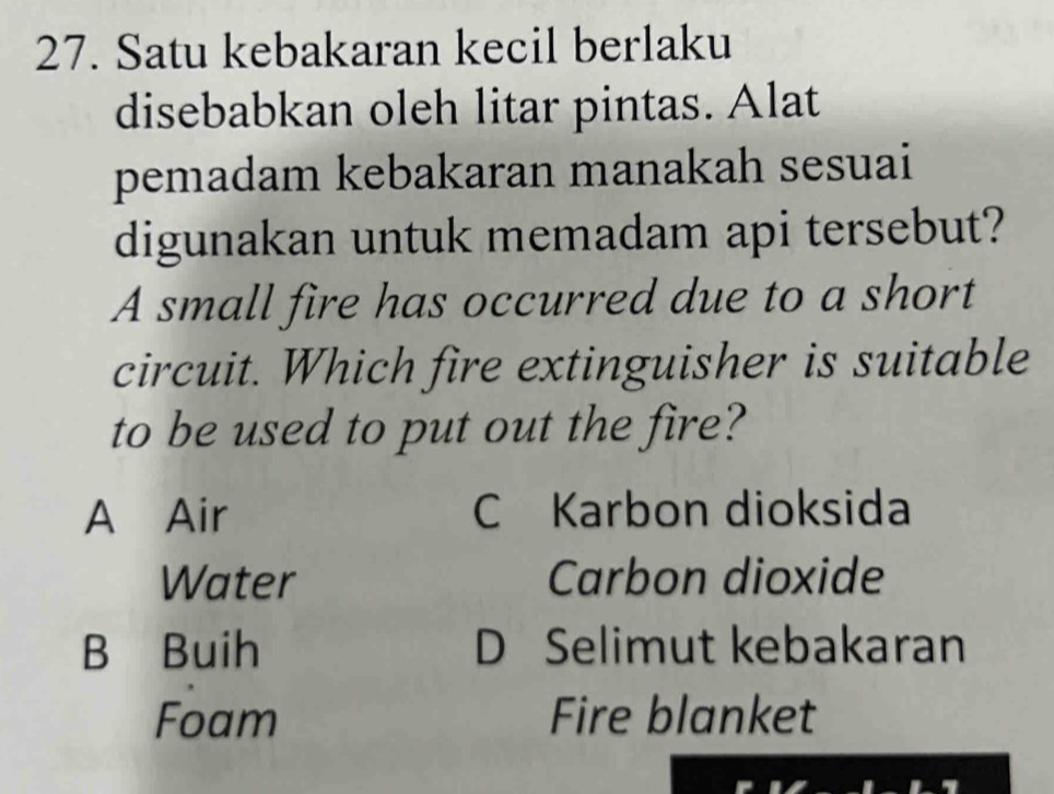 Satu kebakaran kecil berlaku
disebabkan oleh litar pintas. Alat
pemadam kebakaran manakah sesuai
digunakan untuk memadam api tersebut?
A small fire has occurred due to a short
circuit. Which fire extinguisher is suitable
to be used to put out the fire?
A Air C Karbon dioksida
Water Carbon dioxide
B Buih D Selimut kebakaran
Foam Fire blanket