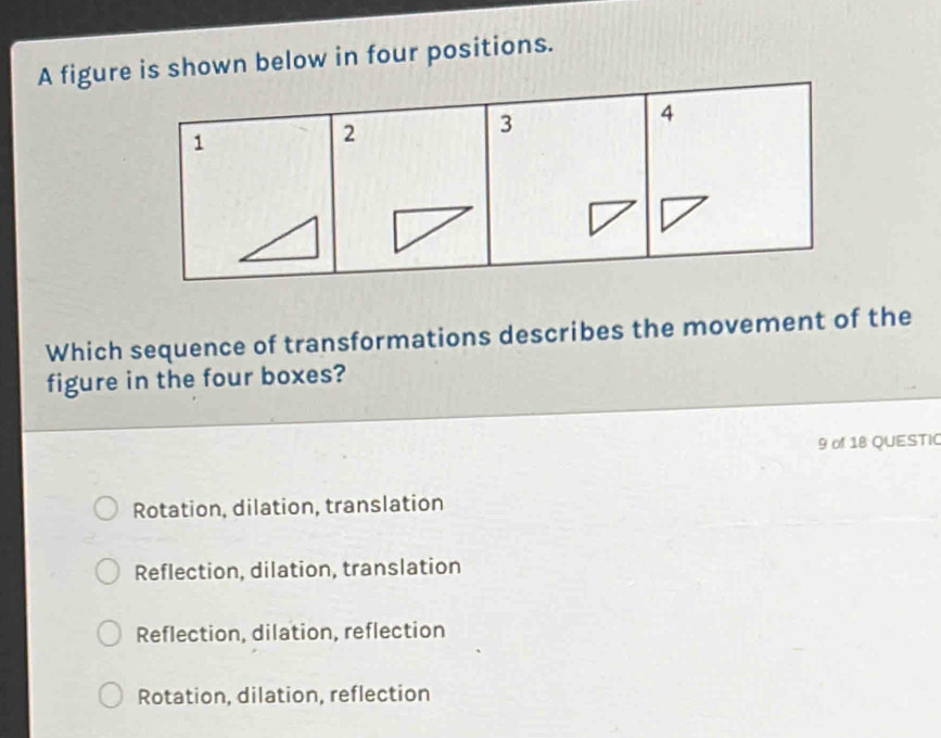 A figure is shown below in four positions.
4
1
2
3
Which sequence of transformations describes the movement of the
figure in the four boxes?
9 of 18 QUESTIC
Rotation, dilation, translation
Reflection, dilation, translation
Reflection, dilation, reflection
Rotation, dilation, reflection