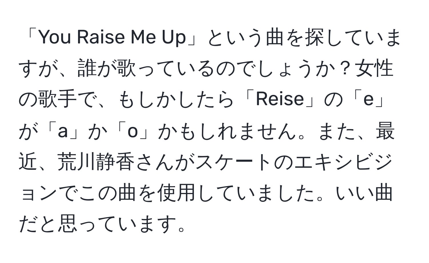 「You Raise Me Up」という曲を探していますが、誰が歌っているのでしょうか？女性の歌手で、もしかしたら「Reise」の「e」が「a」か「o」かもしれません。また、最近、荒川静香さんがスケートのエキシビジョンでこの曲を使用していました。いい曲だと思っています。