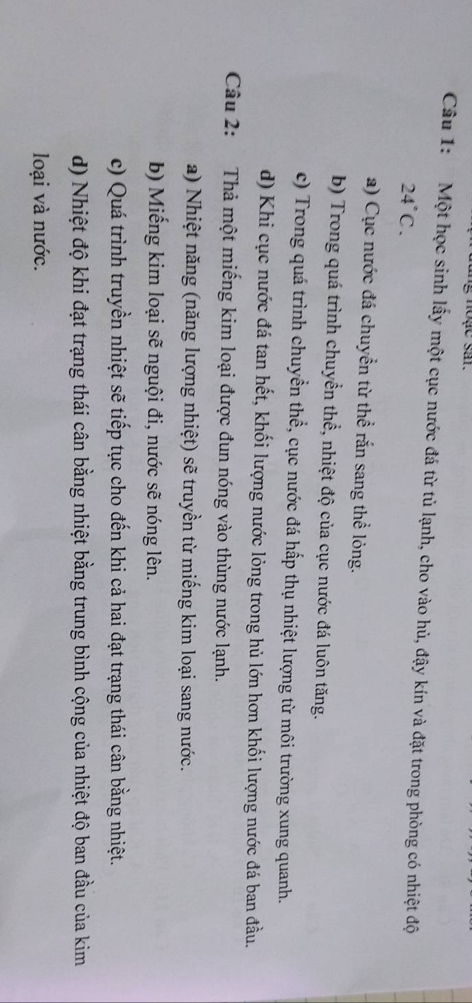 noạc sa. 
Câu 1: Một học sinh lấy một cục nước đá từ tủ lạnh, cho vào hủ, đậy kín và đặt trong phòng có nhiệt độ
24°C. 
a) Cục nước đá chuyển từ thể rắn sang thể lỏng. 
b) Trong quá trình chuyển thể, nhiệt độ của cục nước đá luôn tăng. 
c) Trong quá trình chuyển thể, cục nước đá hấp thụ nhiệt lượng từ môi trường xung quanh. 
d) Khi cục nước đá tan hết, khối lượng nước lỏng trong hủ lớn hơn khối lượng nước đá ban đầu. 
Câu 2: Thả một miếng kim loại được đun nóng vào thùng nước lạnh. 
a) Nhiệt năng (năng lượng nhiệt) sẽ truyền từ miếng kim loại sang nước. 
b) Miếng kim loại sẽ nguội đi, nước sẽ nóng lên. 
c) Quá trình truyền nhiệt sẽ tiếp tục cho đến khi cả hai đạt trạng thái cân bằng nhiệt. 
d) Nhiệt độ khi đạt trạng thái cân bằng nhiệt bằng trung bình cộng của nhiệt độ ban đầu của kim 
loại và nước.