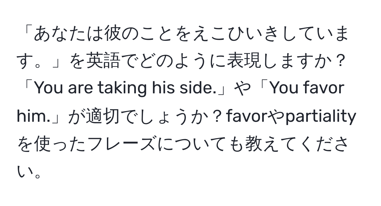 「あなたは彼のことをえこひいきしています。」を英語でどのように表現しますか？「You are taking his side.」や「You favor him.」が適切でしょうか？favorやpartialityを使ったフレーズについても教えてください。