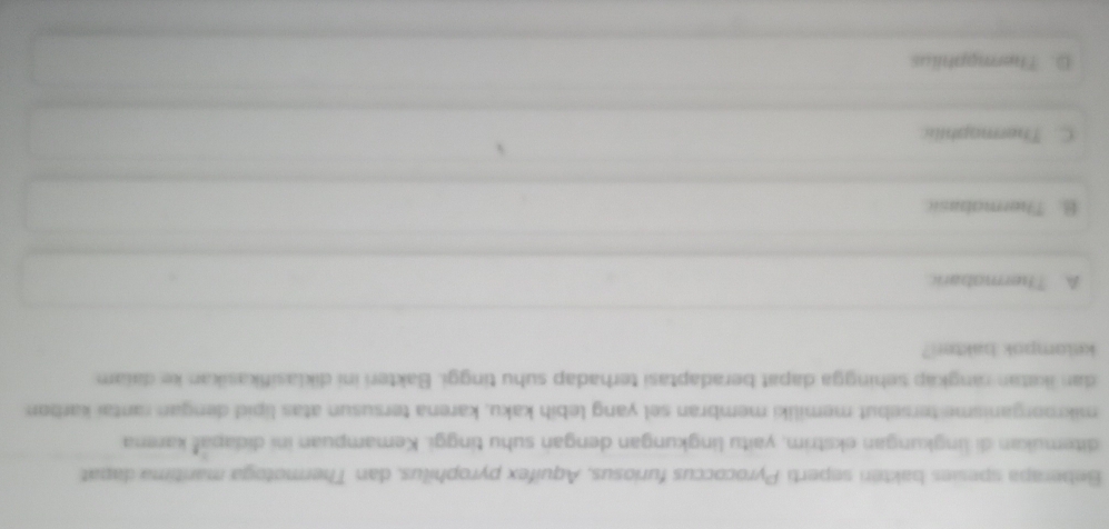 Beberapa spesies bakteri seperti Pyrococcus furiosus, Aquifex pyrophilus, dan Thermotoga marítima dapat
ditemukan di lingkungan ekstrim, yaitu lingkungan dengan suhu tinggi. Kemampuan ini didapaš karena
mikroorganisme tersebut memiliki membran sel yang lebih kaku, karena tersusun atas lipid dengan rantai karbon
dan ikatan rangkap sehingga dapat beradaptasi terhadap suhu tinggi. Bakteri ini diklasifikasikan ke daiam
kelompok bakter?
A. Thermobaric
B. Thermabasic
C. Thermophilic
D. Thermaphilus