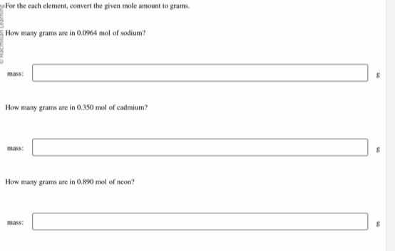 For the each element, convert the given mole amount to grams.
How many grams are in 0.0964 mol of sodium?
mass: □ (-y-()=()(x-)) x_1+x_2+·s +x_n= □ /□   g
How many grams are in 0.350 mol of cadmium?
mass: □ _  g
How many grams are in 0.890 mol of neon
mass: □ □  _  8