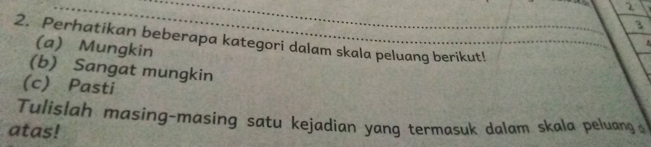 2 
3 
2. Perhatikan beberapa kategori dalam skala peluang berikut! 
(a) Mungkin 
(b) Sangat mungkin 
(c) Pasti 
Tulislah masing-masing satu kejadian yang termasuk dalam skala peluang 
atas!