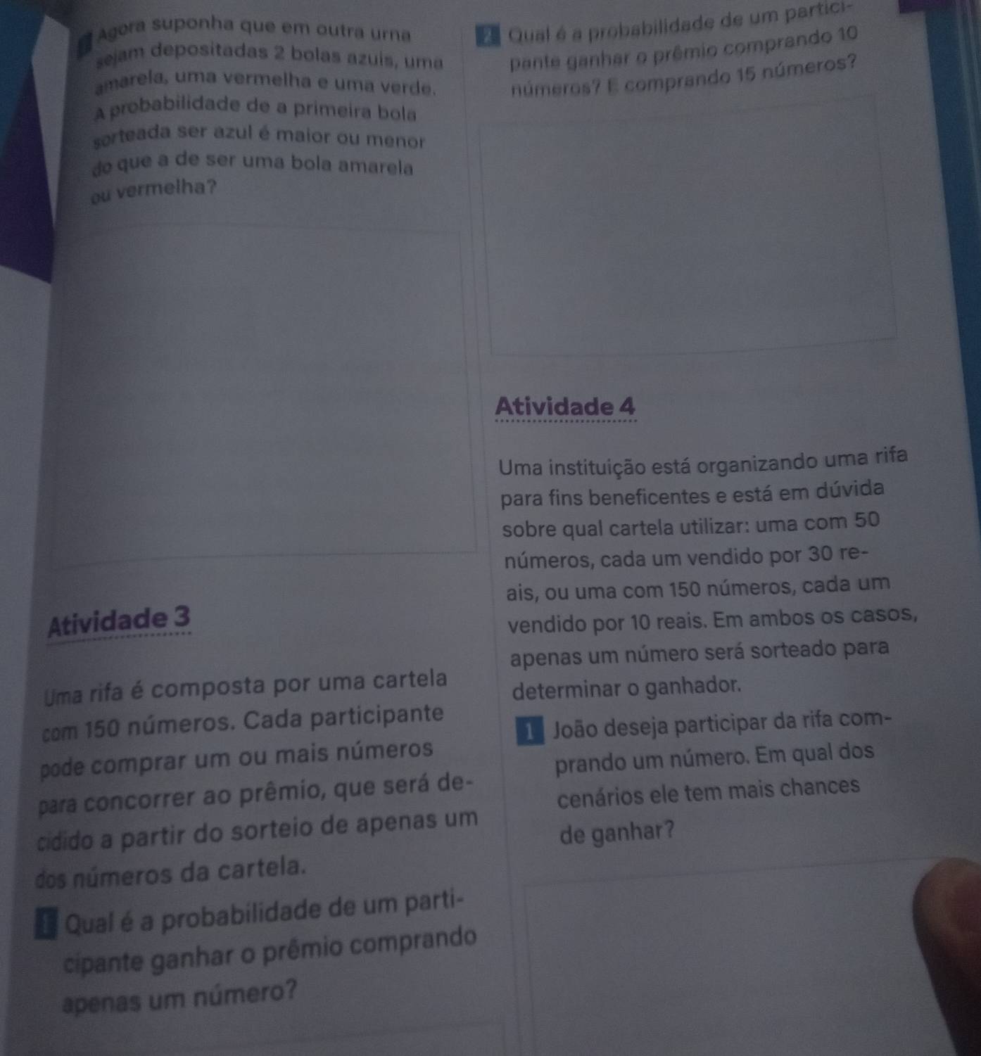 # Agora suponha que em outra urna Qual é a probabilidade de um partici- 
sejam depositadas 2 bolas azuis, uma pante ganhar o prêmio comprando 10
amarela, uma vermelha e uma verd números? E comprando 15 números? 
A probabilidade de a primeira bola 
sorteada ser azul é maior ou menor 
do que a de ser uma bola amarela 
ou vermelha? 
Atividade 4 
Uma instituição está organizando uma rifa 
para fins beneficentes e está em dúvida 
sobre qual cartela utilizar: uma com 50
números, cada um vendido por 30 re- 
ais, ou uma com 150 números, cada um 
Atividade 3
vendido por 10 reais. Em ambos os casos, 
apenas um número será sorteado para 
Uma rifa é composta por uma cartela determinar o ganhador. 
com 150 números. Cada participante 
º João deseja participar da rifa com- 
prando um número. Em qual dos 
pode comprar um ou mais números 
cenários ele tem mais chances 
para concorrer ao prêmio, que será de- 
cidido a partir do sorteio de apenas um 
de ganhar? 
dos números da cartela. 
# Qual é a probabilidade de um parti- 
cipante ganhar o prêmio comprando 
apenas um número?