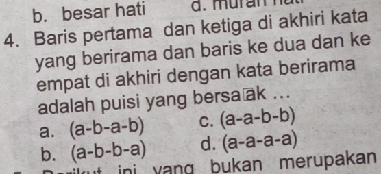 b. besar hati
4. Baris pertama dan ketiga di akhiri kata
yang berirama dan baris ke dua dan ke
empat di akhiri dengan kata berirama
adalah puisi yang bersa ak ...
a. (a-b-a-b) C. (a-a-b-b)
b. (a-b-b-a) d. (a-a-a-a)
ini yang bukan merupakan