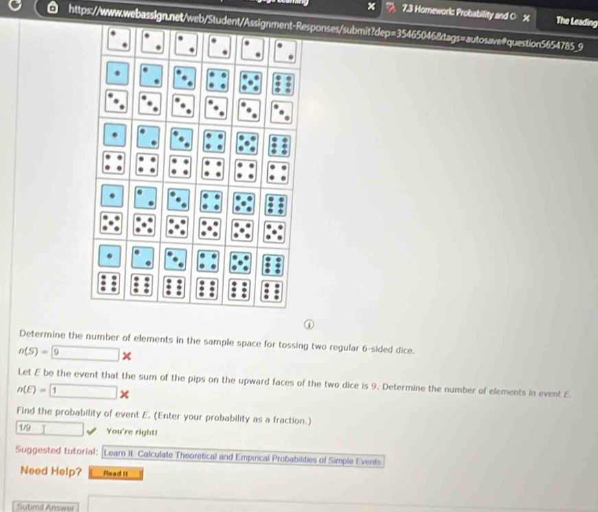 × 7.3 Homeworks Probability and 0 % The Leading 
https://www.webassign.net/web/Student/Assignment-Responses/submit?dep=35465046&tags=autosave@question5654785_9 
D 
Determine the number of elements in the sample space for tossing two regular 6 -sided dice.
n(S)= 9*
Let E be the event that the sum of the pips on the upward faces of the two dice is 9. Determine the number of elements in event E.
n(E)= 1*
Find the probability of event E. (Enter your probability as a fraction.) 
1/9 
You're right! 
Suggested tutorial: |Learn It. Calculate Theoretical and Empirical Probabilities of Simple Events 
Need Help? Read it 
Submd Answer