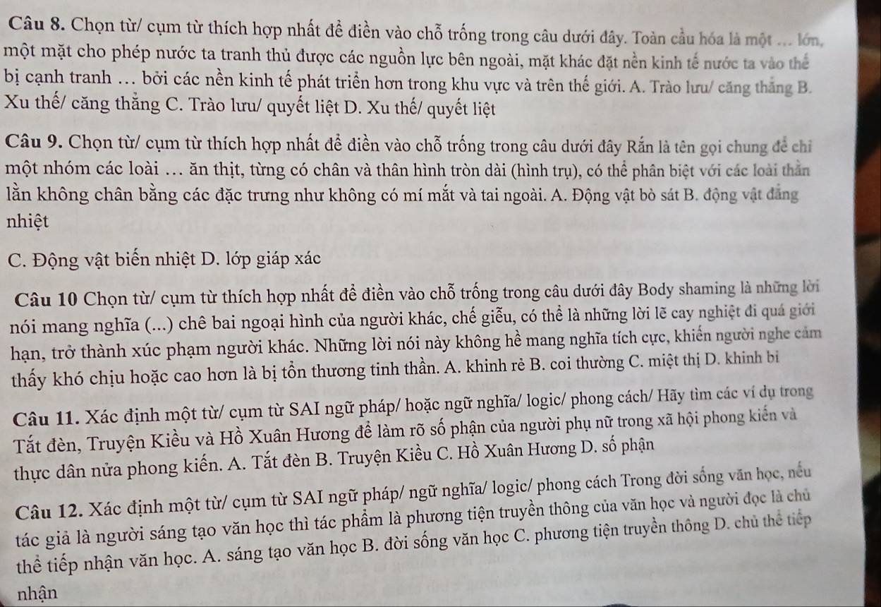 Chọn từ/ cụm từ thích hợp nhất đề điền vào chỗ trống trong câu dưới đây. Toàn cầu hóa là một ... lớn,
một mặt cho phép nước ta tranh thủ được các nguồn lực bên ngoài, mặt khác đặt nền kinh tế nước ta vào thể
bị cạnh tranh . bởi các nền kinh tế phát triển hơn trong khu vực và trên thế giới. A. Trào lưu/ căng thắng B.
Xu thế/ căng thẳng C. Trào lưu/ quyết liệt D. Xu thế/ quyết liệt
Câu 9. Chọn từ/ cụm từ thích hợp nhất để điền vào chỗ trống trong câu dưới đây Rắn là tên gọi chung để chỉ
một nhóm các loài ... ăn thịt, từng có chân và thân hình tròn dài (hình trụ), có thể phân biệt với các loài thằn
lằn không chân bằng các đặc trưng như không có mí mắt và tai ngoài. A. Động vật bò sát B. động vật đẳng
nhiệt
C. Động vật biến nhiệt D. lớp giáp xác
Câu 10 Chọn từ/ cụm từ thích hợp nhất để điền vào chỗ trống trong câu dưới đây Body shaming là những lời
nói mang nghĩa (...) chê bai ngoại hình của người khác, chế giễu, có thể là những lời lẽ cay nghiệt đi quá giới
hạn, trở thành xúc phạm người khác. Những lời nói này không hề mang nghĩa tích cực, khiến người nghe cảm
thấy khó chịu hoặc cao hơn là bị tồn thương tinh thần. A. khinh rẻ B. coi thường C. miệt thị D. khinh bi
Câu 11. Xác định một từ/ cụm từ SAI ngữ pháp/ hoặc ngữ nghĩa/ logic/ phong cách/ Hãy tìm các ví dụ trong
Tất đèn, Truyện Kiều và Hồ Xuân Hương để làm rõ số phận của người phụ nữ trong xã hội phong kiến và
thực dân nửa phong kiến. A. Tắt đèn B. Truyện Kiều C. Hồ Xuân Hương D. số phận
Câu 12. Xác định một từ/ cụm từ SAI ngữ pháp/ ngữ nghĩa/ logic/ phong cách Trong đời sống văn học, nếu
tác giả là người sáng tạo văn học thì tác phẩm là phương tiện truyền thông của văn học và người đọc là chủ
thể tiếp nhận văn học. A. sáng tạo văn học B. đời sống văn học C. phương tiện truyền thông D. chủ thể tiếp
nhận