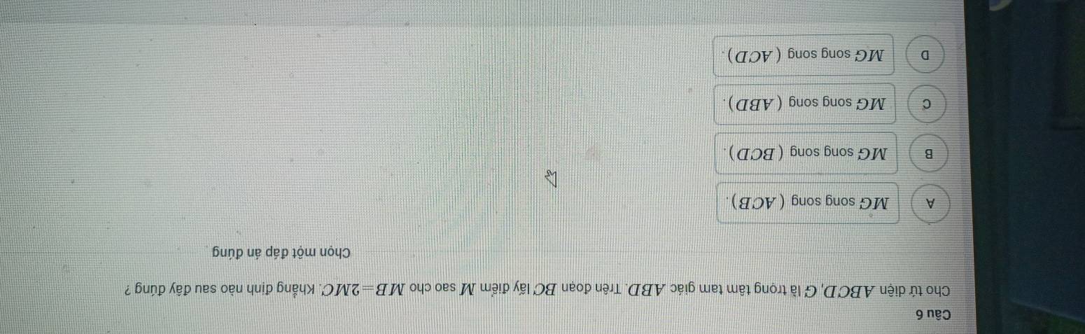 Cho tứ diện ABCD, G là trọng tâm tam giác ABD. Trên đoạn BC lấy điểm M sao cho MB=2MC Khẳng định nào sau đây đúng ?
Chọn một đáp án đúng
A M G song song (ACB).
B MG song song (BCD).
C MG song song (ABD).
D MG song song (ACD).