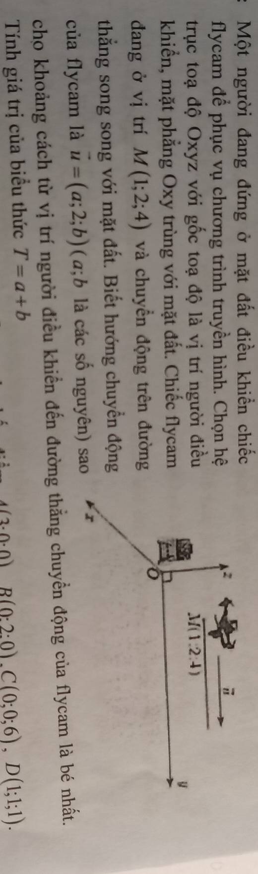 Một người đang đứng ở mặt đất điều khiển chiếc
flycam để phục vụ chương trình truyền hình. Chọn hệ
trục toạ độ Oxyz với gốc toạ độ là vị trí người điều 
khiển, mặt phẳng Oxy trùng với mặt đất. Chiếc flycam
đang ở vị trí M(1;2;4) và chuyển động trên đường
thắng song song với mặt đất. Biết hướng chuyển động
của flycam là vector u=(a;2;b) (a;b là các số nguyên) sao
cho khoảng cách từ vị trí người điều khiển đến đường thẳng chuyển động của flycam là bé nhất.
Tính giá trị của biểu thức T=a+b
4(3· 0· 0) B(0:2:0),C(0;0;6),D(1;1;1).