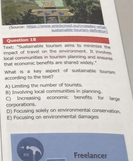 youR
(Source: https://www.enicbcmed.eu/crossdev-what
sustainable-tourism-definition
Question 18
Text: "Sustainable tourism aims to minimize the
impact of travel on the environment. It involves
local communities in tourism planning and ensures
that economic benefits are shared widely."
What is a key aspect of sustainable tourism
according to the text?
A) Limiting the number of tourists.
B) Involving local communities in planning.
C) Increasing economic benefits for large
corporations.
D) Focusing solely on environmental conservation.
E) Focusing on environmental damages
Freelancer