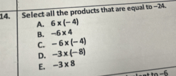 Select all the products that are equal to -24.
A. 6* (-4)
B. -6* 4
C. -6* (-4)
D. -3* (-8)
E. -3* 8
nt to −6