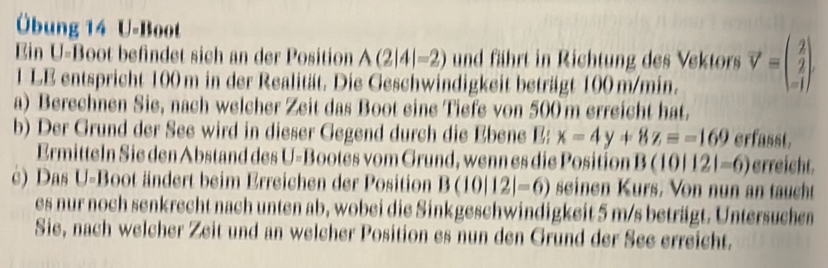 Übung 14 U-Boot 
Ein U-Boot befindet sich an der Position A(2|4|-2) und fährt in Richtung des Vektors vector V=beginpmatrix 2 2 -1endpmatrix
1 LE entspricht 100 m in der Realität. Die Geschwindigkeit beträgt 100 m/min. 
a) Berechnen Sie, nach welcher Zeit das Boot eine Tiefe von 500 m erreicht hat. 
b) Der Grund der See wird in dieser Gegend durch die Ebene E: x-4y+8z=-169 erfasst. 
Ermitteln Sie den Abstand des U-Bootes vom Grund, wenn es die Position B(10|12|=6) erreicht. 
c) Das U-Boot ändert beim Erreichen der Position B(10|12|=6) seinen Kurs. Von nun an taucht 
es nur noch senkrecht nach unten ab, wobei die Sinkgeschwindigkeit 5 m/s beträgt. Untersuchen 
Sie, nach welcher Zeit und an welcher Position es nun den Grund der See erreicht.