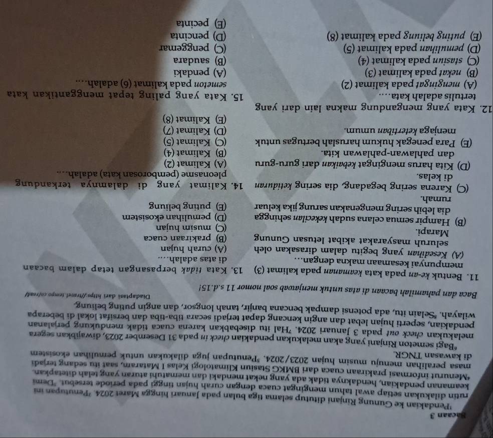 Bacaan 3
'Pendakian ke Gunung Rinjani ditutup selama tiga bulan pada Januari hingga Maret 2024. ²Penutupan ini
rutin dilakukan setiap awal tahun mengingat cuaca dengan curah hujan tinggi pada periode tersebut. "Demi
keamanan pendakian, hendaknya tidak ada yang nekat mendaki dan mematuhi aturan yang telah ditetapkan.
*Menurut informasi prakiraan cuaca dari BMKG Stasiun Klimatologi Kelas I Mataram, saat itu sedang terjadi
masa peralihan menuju musim hujan 2023/2024. *Penutupan juga dilakukan untuk pemulihan ekosistem
di kawasan TNGR.
*Bagi semeton Rinjani yang akan melakukan pendakian check in pada 31 Desember 2023, diwajibkan segera
melakukan check out pada 3 Januari 2024. 'Hal itu disebabkan karena cuaca tidak mendukung perjalanan
pendakian, seperti hujan lebat dan angin kencang dapat terjadi secara tiba-tiba dan bersifat lokal di beberapa
wilayah. "Selain itu, ada potensi dampak bencana banjir, tanah longsor, dan angin puting beliung
Diadaptasi dari https://travel.tempo.co/read/
Baca dan pahamilah bacaan di atas untuk menjawab soal nomor 11 s.d.15!
11. Bentuk ke-an pada kata keamanan pada kalimat (3) 13. Kata tidak berpasangan tetap dalam bacaan
mempunyai kesamaan makna dengan... di atas adalah…...
(A) Kesedihan yang begitu dalam dirasakan oleh (A) curah hujan
seluruh masyarakat akibat letusan Gunung (B) prakiraan cuaca
Marapi.
(C) musim hujan
(B) Hampir semua celana sudah kekecilan sehingga (D) pemulihan ekosistem
dia lebih sering mengenakan sarung jika keluar (E) puting beliung
rumah.
(C) Karena sering begadang, dia sering ketiduran 14. Kalimat yang di dalamnya terkandung
di kelas. pleonasme (pemborosan kata) adalah…...
(D) Kita harus mengingat kebaikan dari guru-guru (A) Kalimat (2)
dan pahlawan-pahlawan kita. (B) Kalimat (4)
(E) Para penegak hukum haruslah bertugas untuk (C) Kalimat (5)
menjaga ketertiban umum. (D) Kalimat (7)
(E) Kalimat (8)
12. Kata yang mengandung makna lain dari yang
tertulis adalah kata…. 15. Kata yang paling tepat menggantikan kata
(A) mengingat pada kalimat (2) semeton pada kalimat (6) adalah….
(B) nekat pada kalimat (3) (A) pendaki
(C) stasiun pada kalimat (4) (B) saudara
(D) pemulihan pada kalimat (5) (C) penggemar
(E) puting beliung pada kalimat (8) (D) pencinta
(E) pecinta