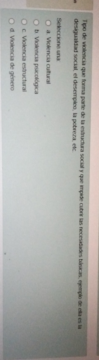 Tipo de violencia que forma parte de la estructura social y que impide cubrir las necesidades básicas, ejemplo de ella es la
n desigualdad social, el desempleo, la pobreza, etc.
Seleccione una
a. Violencia cultural
b. Violencia psicológica
c. Violencia estructural
d. Violencia de género