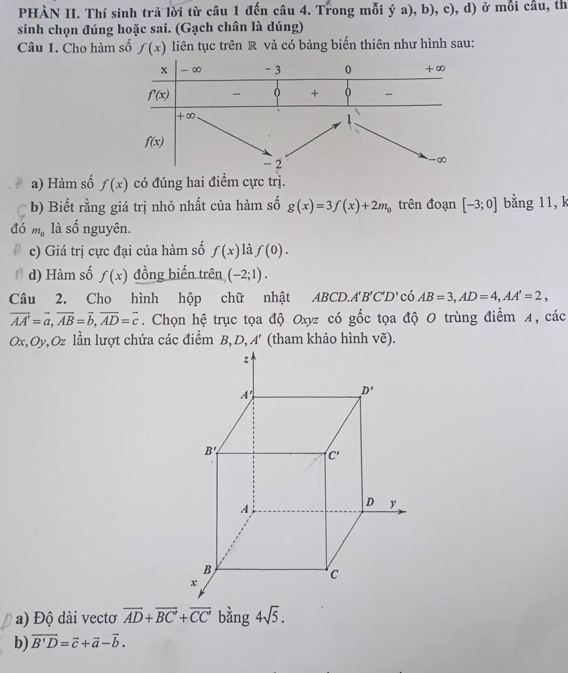 PHÀN II. Thí sinh trả lời từ câu 1 đến câu 4. Trong mỗi ý a), b), c), d) ở mỗi câu, th
sinh chọn đúng hoặc sai. (Gạch chân là dúng)
Câu 1. Cho hàm số f(x) liên tục trên R và có bảng biến thiên như hình sau:
a) Hàm số f(x) có đúng hai điểm cực trị.
b) Biết rằng giá trị nhỏ nhất của hàm số g(x)=3f(x)+2m_0 trên đoạn [-3;0] bằng 11, k
đó m_0 là shat O nguyên.
c) Giá trị cực đại của hàm số f(x) là f(0).
d) Hàm số f(x) đồng biến trên (-2;1).
Câu 2. Cho hình hộp chữ nhật ABC CD.. A'B'C'D' có AB=3,AD=4,AA'=2,
vector AA'=vector a,vector AB=vector b,vector AD=vector c.  Chọn hệ trục tọa độ Oxyz có ghat Oc tọa độ 0 trùng điểm 4, các
a) Độ dài vectơ vector AD+vector BC'+vector CC' bằng 4sqrt(5).
b) vector B'D=vector c+vector a-vector b.