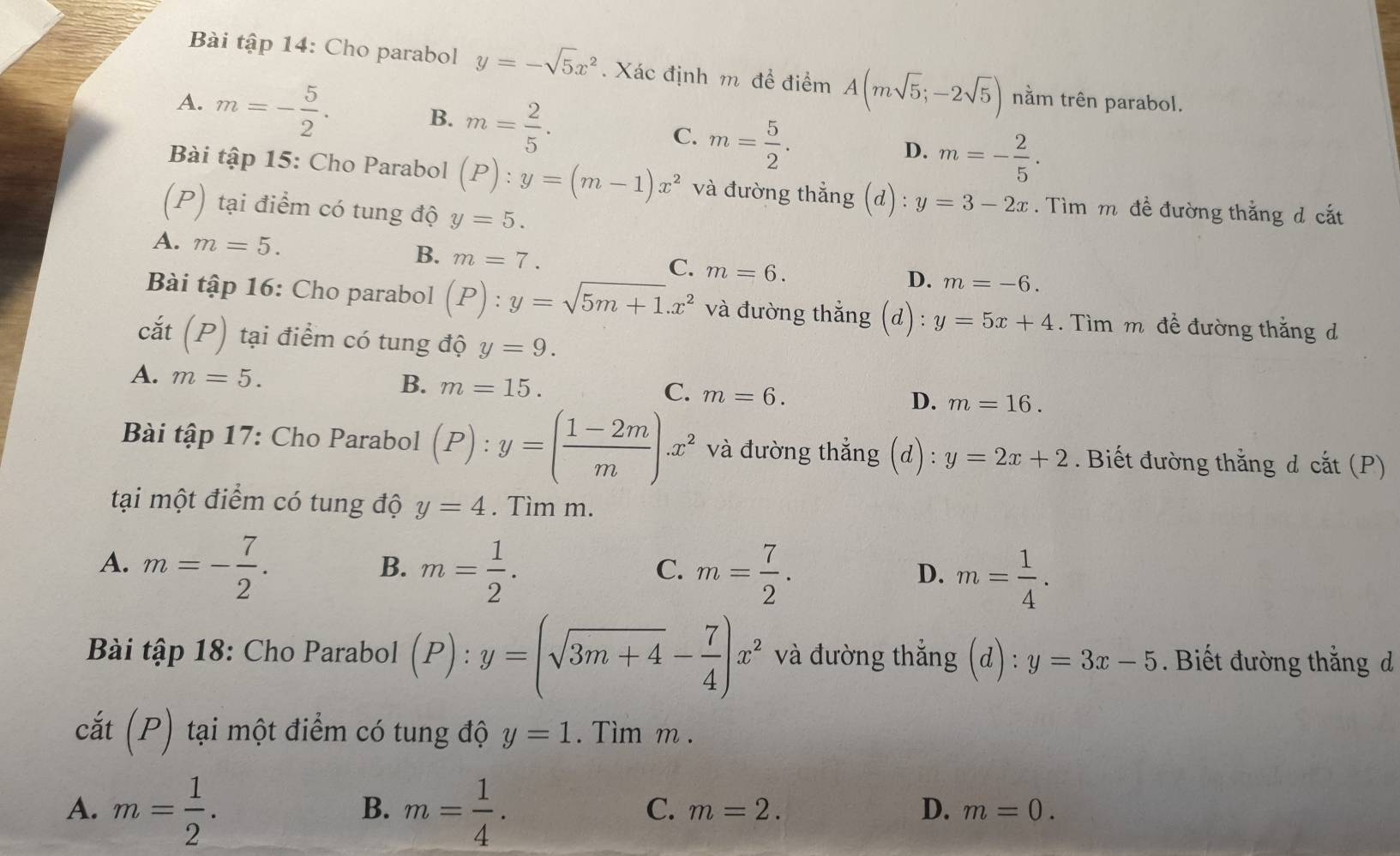 Bài tập 14: Cho parabol y=-sqrt(5)x^2. Xác định m để điểm A(msqrt(5);-2sqrt(5)) nằm trên parabol.
A. m=- 5/2 . m= 2/5 . m= 5/2 .
B.
C.
D. m=- 2/5 .
Bài tập 15: Cho Parabol (P):y=(m-1)x^2 và đường thẳng (d) : y=3-2x. Tìm m đề đường thắng đ cắt
(P) tại điểm có tung độ y=5.
A. m=5. B. m=7. m=6.
C.
D. m=-6.
Bài tập 16: Cho parabol (P):y=sqrt(5m+1).x^2 và đường thẳng (d) y=5x+4. Tìm m đề đường thắng d
cắt (P) tại điểm có tung độ y=9.
B.
A. m=5. m=15. m=6. D. m=16.
C.
Bài tập 17: Cho Parabol (P):y=( (1-2m)/m ).x^2 và đường thẳng (d) : y=2x+2. Biết đường thắng đ c at (P)
tại một điểm có tung độ y=4. Tìm m.
A. m=- 7/2 . m= 1/2 . m= 7/2 . m= 1/4 .
B.
C.
D.
Bài tập 18: Cho Parabol (P):y=(sqrt(3m+4)- 7/4 )x^2 và đường thắng (d):y=3x-5. Biết đường thắng d
cắt (P) tại một điểm có tung độ y=1. Tìm m .
A. m= 1/2 . m= 1/4 .
B.
C. m=2. D. m=0.