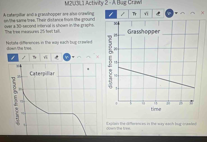 M2U3L1 Activity 2 - A Bug Crawl 
A caterpillar and a grasshopper are also crawling / Tr sqrt(± ) X 
on the same tree. Their distance from the ground 
over a 30-second interval is shown in the graphs. 
The tree measures 25 feet tall. 
Notate differences in the way each bug crawled 
down the tree. 
i 1 Tr sqrt(± )
× 
Explain the differences in the way each bug crawled 
down the tree.