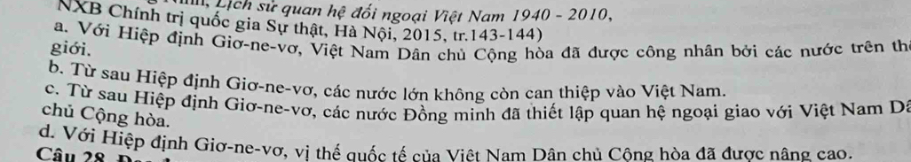 Lịch sử quan hệ đối ngoại Việt Nam 1940 - 2010,
NXB Chính trị quốc gia Sự thật, Hà Nội, 2015, tr. 143 - 144)
a. Với Hiệp định Giơ-ne-vơ, Việt Nam Dân chủ Cộng hòa đã được công nhân bởi các nước trên th
giới.
b. Từ sau Hiệp định Giơ-ne-vơ, các nước lớn không còn can thiệp vào Việt Nam.
c. Từ sau Hiệp định Giơ-ne-vơ, các nước Đồng minh đã thiết lập quan hệ ngoại giao với Việt Nam Dã
chủ Cộng hòa.
d. Với Hiệp định Giơ-ne-vơ, vi thế quốc tế của Việt Nam Dân chủ Công hòa đã được nâng cao.
Câu 28